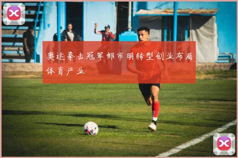 奥运拳击冠军邹市明转型创业布局体育产业