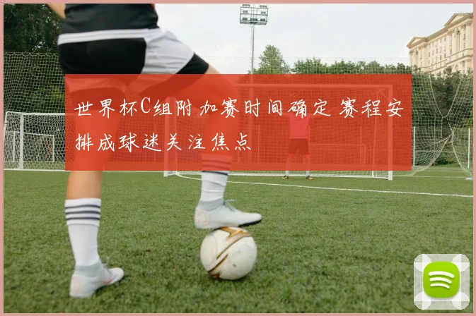 世界杯C组附加赛时间确定 赛程安排成球迷关注焦点