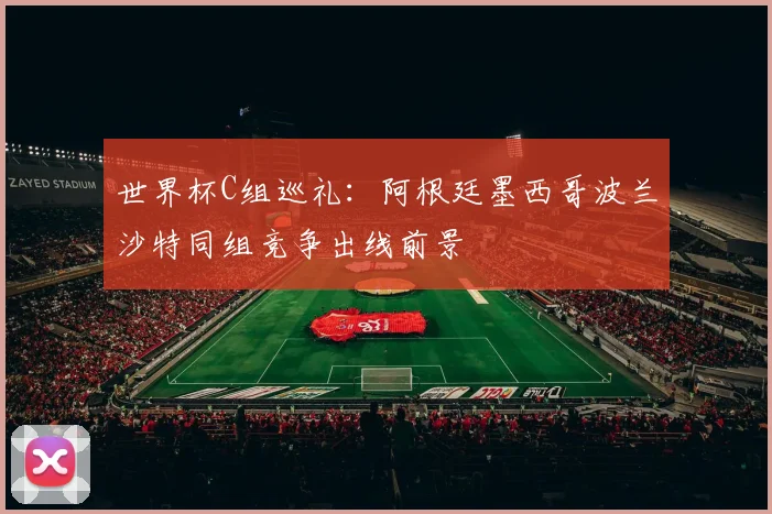 世界杯C组巡礼：阿根廷墨西哥波兰沙特同组竞争出线前景