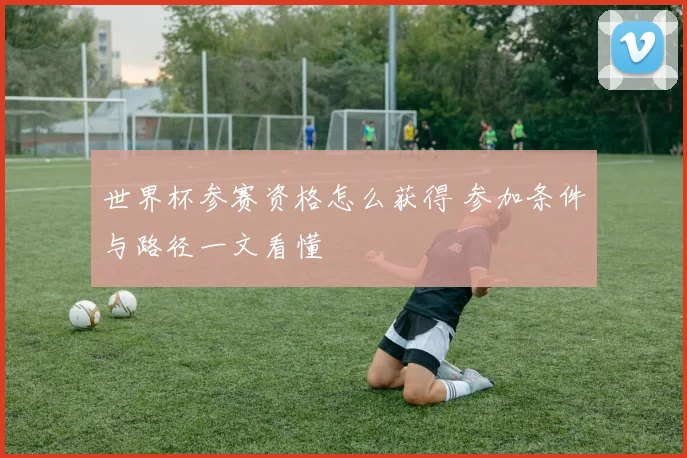 世界杯参赛资格怎么获得 参加条件与路径一文看懂