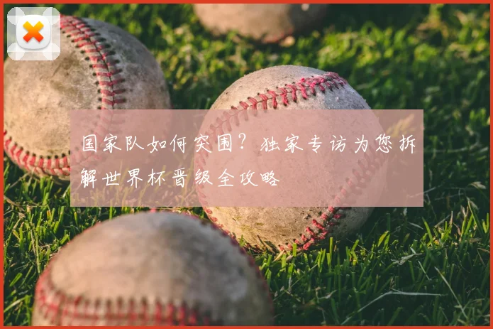 国家队如何突围?独家专访为您拆解世界杯晋级全攻略