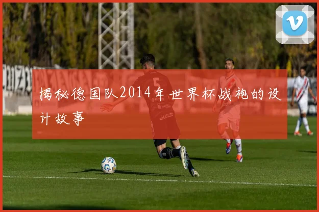 揭秘德国队2014年世界杯战袍的设计故事