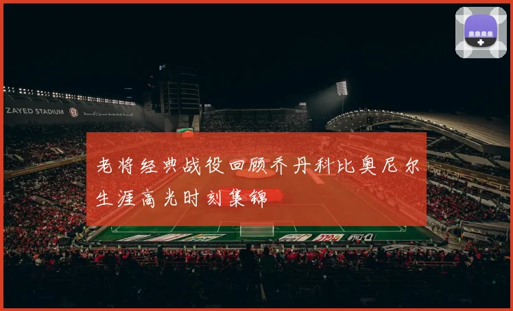 老将经典战役回顾乔丹科比奥尼尔生涯高光时刻集锦