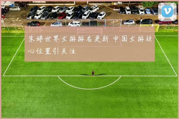 朱婷世界女排排名更新 中国女排核心位置引关注