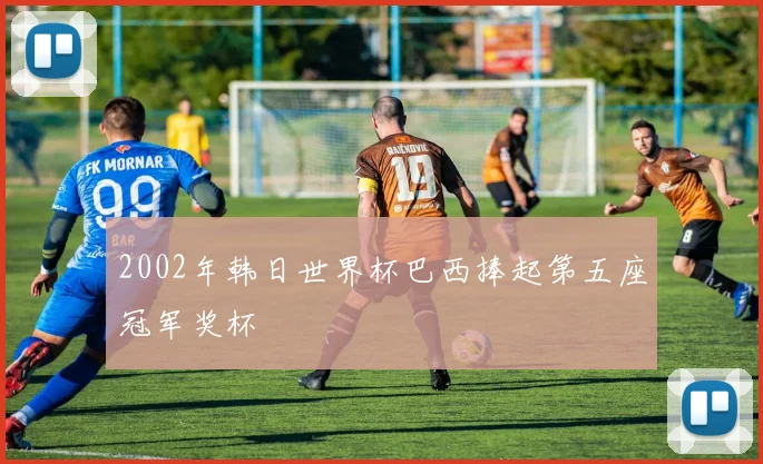 2002年韩日世界杯巴西捧起第五座冠军奖杯