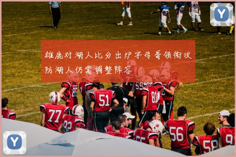 雄鹿对湖人比分出炉字母哥领衔攻防湖人仍需调整阵容