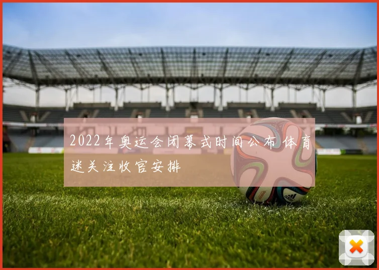 2022年奥运会闭幕式时间公布 体育迷关注收官安排