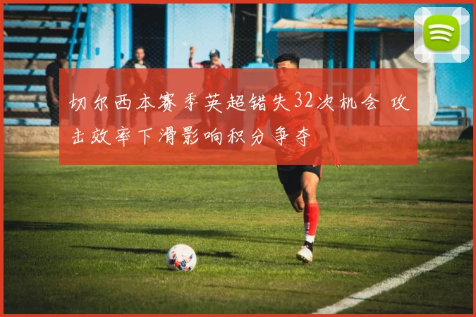 切尔西本赛季英超错失32次机会 攻击效率下滑影响积分争夺