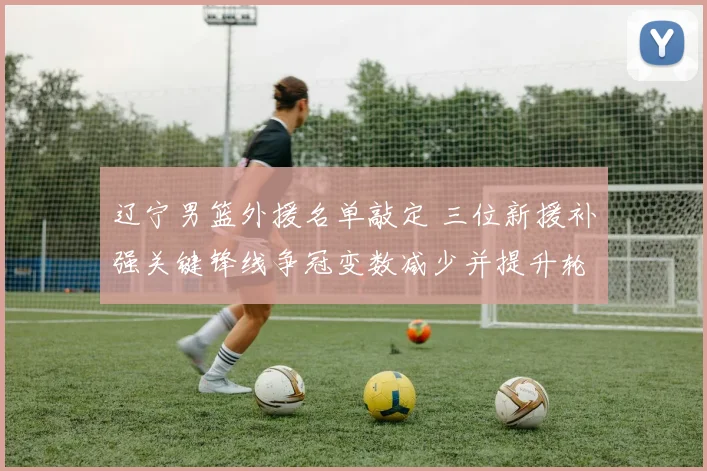 辽宁男篮外援名单敲定 三位新援补强关键锋线争冠变数减少并提升轮换深度