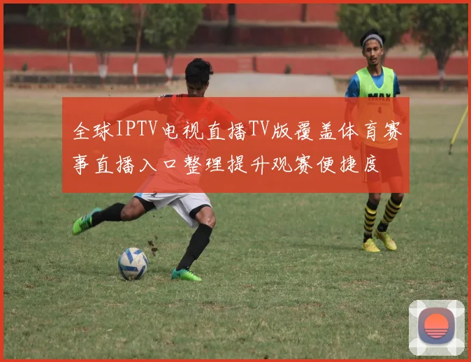 全球IPTV电视直播TV版覆盖体育赛事直播入口整理提升观赛便捷度