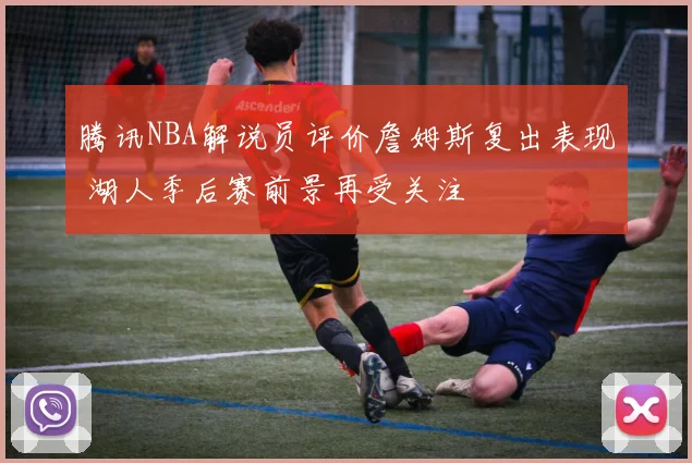腾讯NBA解说员评价詹姆斯复出表现 湖人季后赛前景再受关注