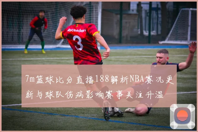 7m篮球比分直播188解析NBA赛况更新与球队伤病影响赛事关注升温