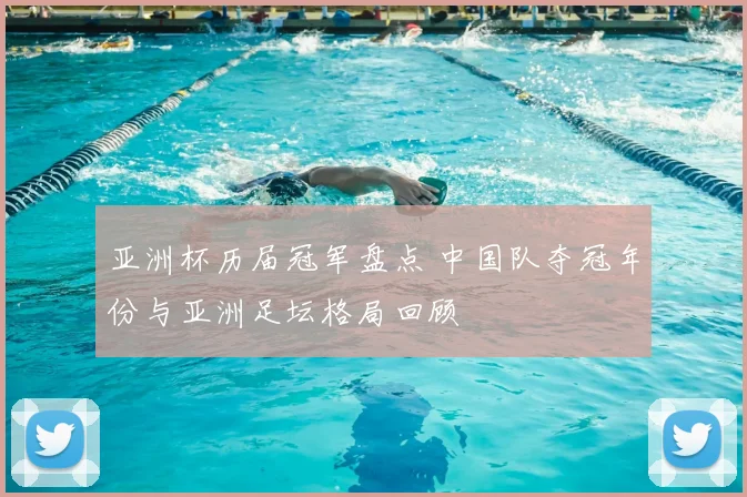 亚洲杯历届冠军盘点 中国队夺冠年份与亚洲足坛格局回顾