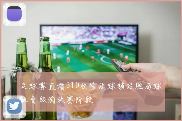 足球赛直播310收官进球锁定胜局球队晋级淘汰赛阶段