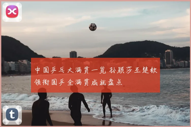 中国乒乓大满贯一览 孙颖莎王楚钦领衔国乒全满贯成就盘点
