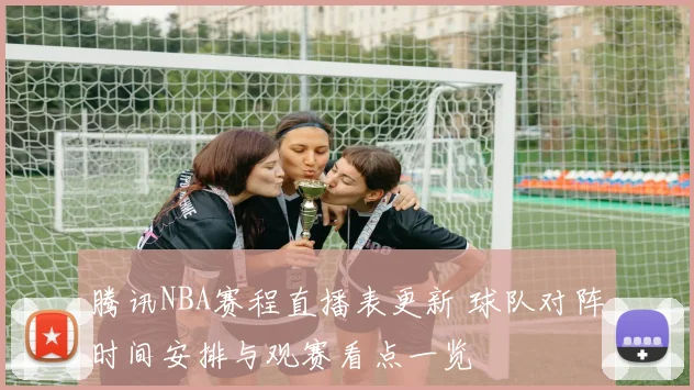 腾讯NBA赛程直播表更新 球队对阵时间安排与观赛看点一览