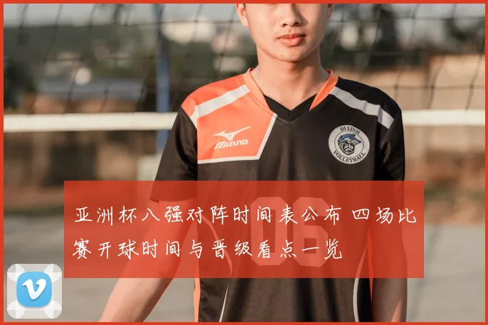 亚洲杯八强对阵时间表公布 四场比赛开球时间与晋级看点一览