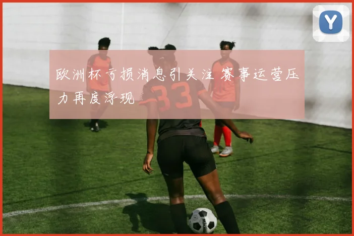 欧洲杯亏损消息引关注 赛事运营压力再度浮现