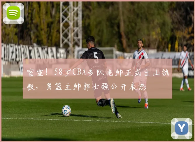官宣!58岁CBA多队老帅正式出山执教,男篮主帅郭士强公开表态
