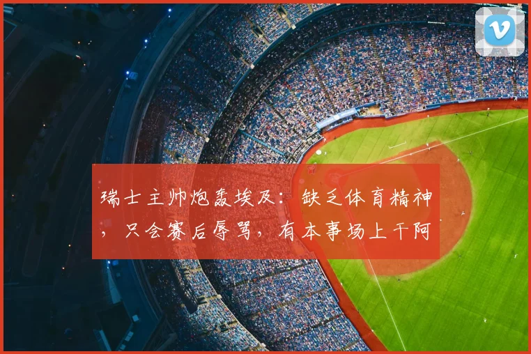 瑞士主帅炮轰埃及：缺乏体育精神，只会赛后辱骂，有本事场上干阿根廷