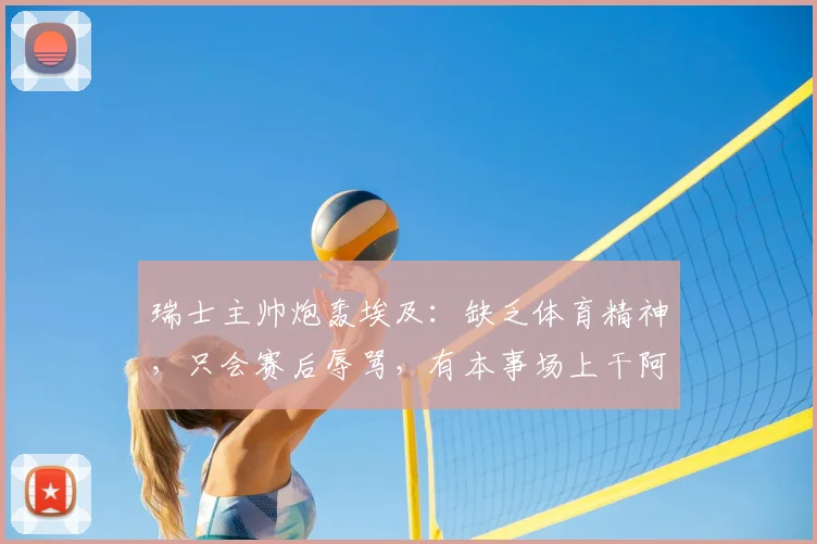 瑞士主帅炮轰埃及:缺乏体育精神,只会赛后辱骂,有本事场上干阿根廷