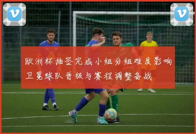 欧洲杯抽签完成小组分组难度影响卫冕球队晋级与赛程调整备战