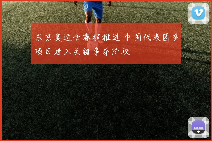 东京奥运会赛程推进 中国代表团多项目进入关键争夺阶段