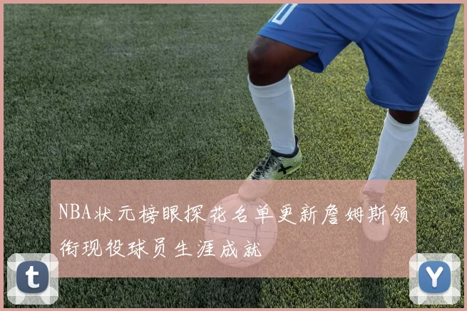 NBA状元榜眼探花名单更新詹姆斯领衔现役球员生涯成就